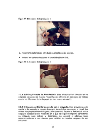 Figura 17. Elaboración de tarjetas paso 5




6. Finalmente la tarjeta se introduce en el catálogo de tarjetas.

   Finally, the card is introduced in the catalogue of card.

Figura 18. El aboración de tarjetas paso 6




3.3.8 Buenas prácticas de Manufactura. Este aspecto no es utilizado en la
empresa ya que no se maneja ningún tipo de alimento en este caso se trabaja
es con los diferentes tipos de papel por eso no es necesario.


3.3.9 El impacto ambiental generado por el proyecto. Este proyecto puede
afectar a la naturaleza ya que destruyen los árboles para crear el papel, los
cuales nos proporcionan el oxígeno, pero para esto Tarjetería Rekuerdos utiliza
un papel especial que es reciclado, en el que no se puede imprimir por lo tanto
es utilizado para sobres y decoración en general y además hace
recomendaciones a sus clientes para reciclar las tarjetas después de ser
utilizadas.


                                             54
 