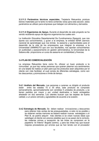 3.3.11.3 Parámetros técnicos especiales. Tarjetería Rekuerdos produce
bienes materiales por lo tanto no tiene contenido veraz para esta sección, estos
parámetros se utilizan para empresas que trabajan con alimentos y derivados.


3.3.11.4 Organismos de Apoyo. Durante el desarrollo de este proyecto se ha
venido recibiendo apoyo de algunos organismos los cuales son:
La Institución Educativa Departamental De Cundinamarca Zipaquirá, que nos
aporta sus conocimientos, y guían a la empresa, la entidad SENA (servicio
nacional de aprendizaje) que nos brinda la asesoría y oportunidades para el
desarrollo de la vida de los empresarios que integran la empresa, a la
Universidad UNIMINUTO que con sus facultades, nos aportan conocimientos
en publicidad y asesoramiento en gestión administrativa, la Universidad de la
Sabana ella proporciona un curso de asesoría en contabilidad y finanzas.


3.4 PLAN DE COMERCIALIZACIÓN
La empresa Rekuerdos tiene como fin, ofrecer un buen producto a la
comunidad ya que hay varias personas que quieren plasmar sus sentimientos
en una tarjeta Se realiza un plan para que los productos sean adquiridos por el
cliente con más facilidad, el cual consta de diferentes estrategias, como son
los descuentos y promociones e límite de tiempo.




3.4.1 Análisis del Mercado. Las personas a quienes va dirigido el producto
están     entre las edades 15 a 35 años, este producto es comprado
semanalmente, aproximadamente son vendidas 5 unidades de producto, y se
tienen pedidos por mayor y por unidad destinados a hacer entregados
alrededor en dos semanas. Los clientes buscan que las tarjetas de buena
calidad, a un precio cómodo y agradables de acuerdo a la ocasión.




3.4.2 Estrategia de Mercado. Se deben realizar innovaciones y descuentos
       para obtener más ventas de las presupuestadas, si esto no es posible y
       se obtienen ventas menores se beberá realizar nuevas estrategias o un
       Plan B, se podría adquirir más clientes si se crean nuevas ideas que
       satisfagan al cliente con precios estables que no se pasen de lo correcto,
       las materias primas a excepción de las tintas se compraran en la
       papelería “el milenio” Bogotá (centro), y para las tintas hay que buscar
       mejores proveedores por errores que se han tenido con el proveedor

                                       56
 
