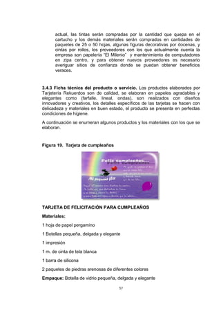 actual, las tintas serán compradas por la cantidad que quepa en el
      cartucho y los demás materiales serán comprados en cantidades de
      paquetes de 25 o 50 hojas, algunas figuras decorativas por docenas, y
      cintas por rollos, los proveedores con los que actualmente cuenta la
      empresa son papelería “El Milenio” y mantenimiento de computadores
      en zipa centro, y para obtener nuevos proveedores es necesario
      averiguar sitios de confianza donde se puedan obtener beneficios
      veraces.


3.4.3 Ficha técnica del producto o servicio. Los productos elaborados por
Tarjetería Rekuerdos son de calidad, se elaboran en papeles agradables y
elegantes como (farfalle, lineal, ondas), son realizados con diseños
innovadores y creativos, los detalles específicos de las tarjetas se hacen con
delicadeza y materiales en buen estado, el producto se presenta en perfectas
condiciones de higiene.
A continuación se enumeran algunos productos y los materiales con los que se
elaboran.


Figura 19. Tarjeta de cumpleaños




TARJETA DE FELICITACIÓN PARA CUMPLEAÑOS
Materiales:
1 hoja de papel pergamino
1 Botellas pequeña, delgada y elegante
1 impresión
1 m. de cinta de tela blanca
1 barra de silicona
2 paquetes de piedras arenosas de diferentes colores
Empaque: Botella de vidrio pequeña, delgada y elegante

                                      57
 