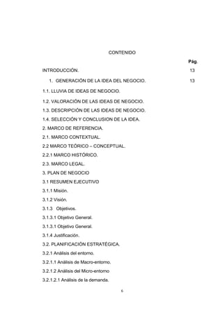 CONTENIDO
                                             Pág.
INTRODUCCIÓN.                                13

   1. GENERACIÓN DE LA IDEA DEL NEGOCIO.     13

1.1. LLUVIA DE IDEAS DE NEGOCIO.

1.2. VALORACIÓN DE LAS IDEAS DE NEGOCIO.
1.3. DESCRIPCIÓN DE LAS IDEAS DE NEGOCIO.
1.4. SELECCIÓN Y CONCLUSION DE LA IDEA.
2. MARCO DE REFERENCIA.
2.1. MARCO CONTEXTUAL.
2.2 MARCO TEÓRICO – CONCEPTUAL.
2.2.1 MARCO HISTÓRICO.
2.3. MARCO LEGAL.
3. PLAN DE NEGOCIO
3.1 RESUMEN EJECUTIVO
3.1.1 Misión.
3.1.2 Visión.
3.1.3 Objetivos.
3.1.3.1 Objetivo General.
3.1.3.1 Objetivo General.
3.1.4 Justificación.
3.2. PLANIFICACIÓN ESTRATÉGICA.
3.2.1 Análisis del entorno.
3.2.1.1 Análisis de Macro-entorno.
3.2.1.2 Análisis del Micro-entorno
3.2.1.2.1 Análisis de la demanda.

                                     6
 