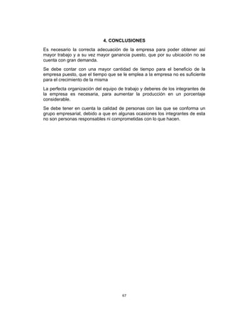 4. CONCLUSIONES
Es necesario la correcta adecuación de la empresa para poder obtener así
mayor trabajo y a su vez mayor ganancia puesto, que por su ubicación no se
cuenta con gran demanda.
Se debe contar con una mayor cantidad de tiempo para el beneficio de la
empresa puesto, que el tiempo que se le emplea a la empresa no es suficiente
para el crecimiento de la misma
La perfecta organización del equipo de trabajo y deberes de los integrantes de
la empresa es necesaria, para aumentar la producción en un porcentaje
considerable.
Se debe tener en cuenta la calidad de personas con las que se conforma un
grupo empresarial, debido a que en algunas ocasiones los integrantes de esta
no son personas responsables ni comprometidas con lo que hacen.




                                      67
 