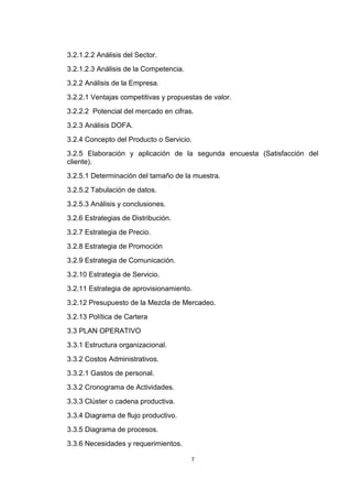 3.2.1.2.2 Análisis del Sector.
3.2.1.2.3 Análisis de la Competencia.
3.2.2 Análisis de la Empresa.
3.2.2.1 Ventajas competitivas y propuestas de valor.
3.2.2.2 Potencial del mercado en cifras.
3.2.3 Análisis DOFA.
3.2.4 Concepto del Producto o Servicio.
3.2.5 Elaboración y aplicación de la segunda encuesta (Satisfacción del
cliente).
3.2.5.1 Determinación del tamaño de la muestra.
3.2.5.2 Tabulación de datos.
3.2.5.3 Análisis y conclusiones.
3.2.6 Estrategias de Distribución.
3.2.7 Estrategia de Precio.
3.2.8 Estrategia de Promoción
3.2.9 Estrategia de Comunicación.
3.2.10 Estrategia de Servicio.
3.2.11 Estrategia de aprovisionamiento.
3.2.12 Presupuesto de la Mezcla de Mercadeo.
3.2.13 Política de Cartera
3.3 PLAN OPERATIVO
3.3.1 Estructura organizacional.
3.3.2 Costos Administrativos.
3.3.2.1 Gastos de personal.
3.3.2 Cronograma de Actividades.
3.3.3 Clúster o cadena productiva.
3.3.4 Diagrama de flujo productivo.
3.3.5 Diagrama de procesos.
3.3.6 Necesidades y requerimientos.

                                        7
 