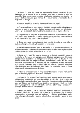 La educación debe incorporar, en su formación teórica y práctica, lo más
avanzado de la ciencia y de la técnica, para que el estudiante esté en
capacidad de crear su propia empresa, adaptarse a las nuevas tecnologías y al
avance de la ciencia, de igual manera debe actuar como emprendedor desde
su puesto de trabajo.

  Artículo 2°. Objeto de la ley. La presente ley tiene por objeto:

   a) Promover el espíritu emprendedor en todos los estamentos educativos del
país, en el cual se propenda y trabaje conjuntamente sobre los principios y
valores que establece la Constitución y los establecidos en la presente ley;

   b) Disponer de un conjunto de principios normativos que sienten las bases
para una política de Estado y un marco jurídico e institucional, que promuevan
el emprendimiento y la creación de empresas;

   c) Crear un marco interinstitucional que permita fomentar y desarrollar la
cultura del emprendimiento y la creación de empresas;

  d) Establecer mecanismos para el desarrollo de la cultura empresarial y el
emprendimiento a través del fortalecimiento de un sistema público y la creación
de una red de instrumentos de fomento productivo;

   e) Crear un vínculo del sistema educativo y sistema productivo nacional
mediante la formación en competencias básicas, competencias laborales,
competencias ciudadanas y competencias empresariales a través de una
cátedra transversal de emprendimiento; entendiéndose como tal, la acción
formativa desarrollada en la totalidad de los programas de una institución
educativa en los niveles de educación preescolar, educación básica, educación
básica primaria, educación básica secundaria, y la educación media, a fin de
desarrollar la cultura de emprendimiento;

  f) Inducir el establecimiento de mejores condiciones de entorno institucional
para la creación y operación de nuevas empresas;

   g) Propender por el desarrollo productivo de las micro y pequeñas empresas
innovadoras, generando para ellas condiciones de competencia en igualdad de
oportunidades, expandiendo la base productiva y su capacidad emprendedora,
para así liberar las potencialidades creativas de generar trabajo de mejor
calidad, de aportar al sostenimiento de las fuentes productivas y a un desarrollo
territorial más equilibrado y autónomo;

   h) Promover y direccionar el desarrollo económico del país impulsando la
actividad productiva a través de procesos de creación de empresas
competentes, articuladas con las cadenas y clusters productivos reales
relevantes para la región y con un alto nivel de planeación y visión a largo
plazo;


                                        72
 