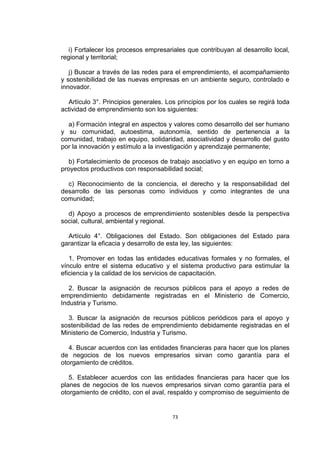 i) Fortalecer los procesos empresariales que contribuyan al desarrollo local,
regional y territorial;

   j) Buscar a través de las redes para el emprendimiento, el acompañamiento
y sostenibilidad de las nuevas empresas en un ambiente seguro, controlado e
innovador.

  Artículo 3°. Principios generales. Los principios por los cuales se regirá toda
actividad de emprendimiento son los siguientes:

  a) Formación integral en aspectos y valores como desarrollo del ser humano
y su comunidad, autoestima, autonomía, sentido de pertenencia a la
comunidad, trabajo en equipo, solidaridad, asociatividad y desarrollo del gusto
por la innovación y estímulo a la investigación y aprendizaje permanente;

   b) Fortalecimiento de procesos de trabajo asociativo y en equipo en torno a
proyectos productivos con responsabilidad social;

  c) Reconocimiento de la conciencia, el derecho y la responsabilidad del
desarrollo de las personas como individuos y como integrantes de una
comunidad;

  d) Apoyo a procesos de emprendimiento sostenibles desde la perspectiva
social, cultural, ambiental y regional.

  Artículo 4°. Obligaciones del Estado. Son obligaciones del Estado para
garantizar la eficacia y desarrollo de esta ley, las siguientes:

   1. Promover en todas las entidades educativas formales y no formales, el
vínculo entre el sistema educativo y el sistema productivo para estimular la
eficiencia y la calidad de los servicios de capacitación.

   2. Buscar la asignación de recursos públicos para el apoyo a redes de
emprendimiento debidamente registradas en el Ministerio de Comercio,
Industria y Turismo.

  3. Buscar la asignación de recursos públicos periódicos para el apoyo y
sostenibilidad de las redes de emprendimiento debidamente registradas en el
Ministerio de Comercio, Industria y Turismo.

   4. Buscar acuerdos con las entidades financieras para hacer que los planes
de negocios de los nuevos empresarios sirvan como garantía para el
otorgamiento de créditos.

   5. Establecer acuerdos con las entidades financieras para hacer que los
planes de negocios de los nuevos empresarios sirvan como garantía para el
otorgamiento de crédito, con el aval, respaldo y compromiso de seguimiento de


                                       73
 