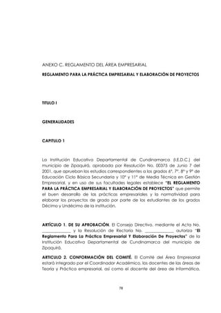 ANEXO C. REGLAMENTO DEL ÁREA EMPRESARIAL

REGLAMENTO PARA LA PRÁCTICA EMPRESARIAL Y ELABORACIÓN DE PROYECTOS




TITULO I



GENERALIDADES



CAPITULO 1



La Institución Educativa Departamental de Cundinamarca (I.E.D.C.) del
municipio de Zipaquirá, aprobada por Resolución No. 00375 de Junio 7 del
2001, que aprueban los estudios correspondientes a los grados 6°, 7°, 8° y 9° de
Educación Ciclo Básica Secundaria y 10° y 11° de Media Técnica en Gestión
Empresarial, y en uso de sus facultades legales establece “EL REGLAMENTO
PARA LA PRÁCTICA EMPRESARIAL Y ELABORACIÓN DE PROYECTOS” que permite
el buen desarrollo de las prácticas empresariales y la normatividad para
elaborar los proyectos de grado por parte de los estudiantes de los grados
Décimo y Undécimo de la institución.



ARTÍCULO 1. DE SU APROBACIÓN. El Consejo Directivo, mediante el Acta No.
______________ y la Resolución de Rectoría No. ______________ autoriza “El
Reglamento Para La Práctica Empresarial Y Elaboración De Proyectos” de la
Institución Educativa Departamental de Cundinamarca del municipio de
Zipaquirá.

ARTICULO 2. CONFORMACIÓN DEL COMITÉ. El Comité del Área Empresarial
estará integrado por el Coordinador Académico, los docentes de las áreas de
Teoría y Práctica empresarial, así como el docente del área de Informática,



                                       78
 