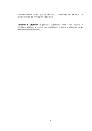 correspondientes a los grados décimo y undécimo de la I.E.D. de
Cundinamarca del municipio de Zipaquirá.



ARTICULO 3. OBJETIVO. El presente reglamento tiene como objetivo el
establecer políticas y normas que contribuyan al buen funcionamiento del
área empresarial del I.E.D.C.




                                   79
 