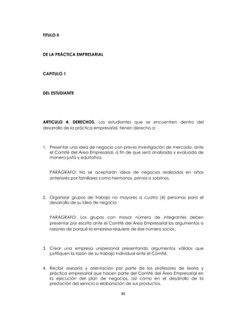 TITULO II



DE LA PRÁCTICA EMPRESARIAL



CAPITULO 1



DEL ESTUDIANTE




ARTICULO 4. DERECHOS. Los estudiantes que se encuentren dentro del
desarrollo de la práctica empresarial, tienen derecho a:



1. Presentar una idea de negocio con previa investigación de mercado, ante
   el Comité del Área Empresarial, a fin de que será analizada y evaluada de
   manera justa y equitativa.


   PARÁGRAFO: No se aceptarán ideas de negocios realizadas en años
   anteriores por familiares como hermanos, primos o sobrinos.



2. Organizar grupos de trabajo no mayores a cuatro (4) personas para el
   desarrollo de su idea de negocio.


   PARÁGRAFO: Los grupos con mayor número de integrantes deben
   presentar por escrito ante el Comité del Área Empresarial los argumentos o
   razones de porqué la empresa requiere de ése número socios.



3. Crear una empresa unipersonal presentando argumentos válidos que
   justifiquen la razón de su trabajo individual ante el Comité.


4. Recibir asesoría y orientación por parte de los profesores de teoría y
   práctica empresarial que hacen parte del Comité del Área Empresarial en
   la ejecución del plan de negocios, así como en el desarrollo de la
   prestación del servicio o elaboración de sus productos.

                                     80
 