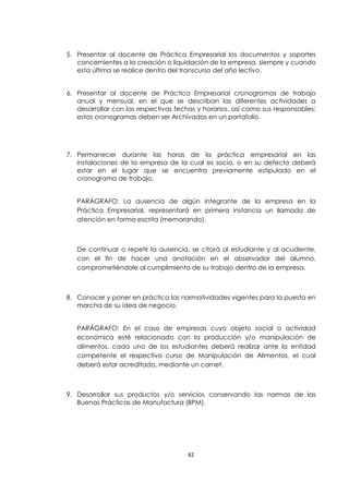 5. Presentar al docente de Práctica Empresarial los documentos y soportes
   concernientes a la creación o liquidación de la empresa, siempre y cuando
   esta última se realice dentro del transcurso del año lectivo.


6. Presentar al docente de Práctica Empresarial cronogramas de trabajo
   anual y mensual, en el que se describan las diferentes actividades a
   desarrollar con las respectivas fechas y horarios, así como sus responsables;
   estos cronogramas deben ser Archivados en un portafolio.




7. Permanecer durante las horas de la práctica empresarial en las
   instalaciones de la empresa de la cual es socio, o en su defecto deberá
   estar en el lugar que se encuentra previamente estipulado en el
   cronograma de trabajo.


   PARÁGRAFO: La ausencia de algún integrante de la empresa en la
   Práctica Empresarial, representará en primera instancia un llamado de
   atención en forma escrita (memorando).



   De continuar o repetir la ausencia, se citará al estudiante y al acudiente,
   con el fin de hacer una anotación en el observador del alumno,
   comprometiéndole al cumplimiento de su trabajo dentro de la empresa.



8. Conocer y poner en práctica las normatividades vigentes para la puesta en
   marcha de su idea de negocio.


   PARÁGRAFO: En el caso de empresas cuyo objeto social o actividad
   económica esté relacionado con la producción y/o manipulación de
   alimentos, cada uno de los estudiantes deberá realizar ante la entidad
   competente el respectivo curso de Manipulación de Alimentos, el cual
   deberá estar acreditado, mediante un carnet.



9. Desarrollar sus productos y/o servicios conservando las normas de las
   Buenas Prácticas de Manufactura (BPM).




                                       82
 