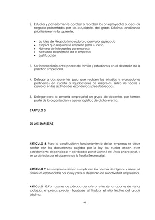 2. Estudiar y posteriormente aprobar o reprobar los anteproyectos o ideas de
   negocio presentados por los estudiantes del grado Décimo, analizando
   prioritariamente lo siguiente:


      La Idea de Negocio innovadora o con valor agregado
      Capital que requiere la empresa para su inicio
      Número de integrantes por empresa
      Actividad económica de la empresa
      Justificación


3. Ser intermediario entre padres de familia y estudiantes en el desarrollo de la
   práctica empresarial.


4. Delegar a dos docentes para que realicen los estudios y evaluaciones
   pertinentes en cuanto a liquidaciones de empresas, retiro de socios y
   cambios en las actividades económicas preestablecidas.


5. Delegar para la semana empresarial un grupo de docentes que formen
   parte de la organización y apoyo logístico de dicho evento.


CAPITULO 3



DE LAS EMPRESAS




ARTICULO 8. Para la constitución y funcionamiento de las empresas se debe
contar con los documentos exigidos por la ley, los cuales deben estar
debidamente diligenciados y aprobados por el Comité del Área Empresarial, o
en su defecto por el docente de la Teoría Empresarial.



ARTÍCULO 9. Las empresas deben cumplir con las normas de higiene y aseo, así
como las establecidas por la ley para el desarrollo de su actividad empresarial.



ARTÍCULO 10.Por razones de pérdida del año o retiro de los aportes de varios
socios,las empresas pueden liquidarse al finalizar el año lectivo del grado
décimo.

                                       85
 