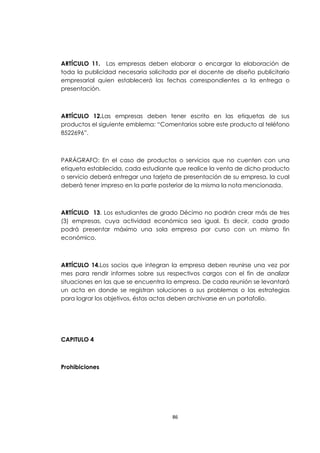 ARTÍCULO 11. Las empresas deben elaborar o encargar la elaboración de
toda la publicidad necesaria solicitada por el docente de diseño publicitario
empresarial quien establecerá las fechas correspondientes a la entrega o
presentación.



ARTÍCULO 12.Las empresas deben tener escrito en las etiquetas de sus
productos el siguiente emblema: “Comentarios sobre este producto al teléfono
8522696”.



PARÁGRAFO: En el caso de productos o servicios que no cuenten con una
etiqueta establecida, cada estudiante que realice la venta de dicho producto
o servicio deberá entregar una tarjeta de presentación de su empresa, la cual
deberá tener impreso en la parte posterior de la misma la nota mencionada.



ARTÍCULO 13. Los estudiantes de grado Décimo no podrán crear más de tres
(3) empresas, cuya actividad económica sea igual. Es decir, cada grado
podrá presentar máximo una sola empresa por curso con un mismo fin
económico.



ARTÍCULO 14.Los socios que integran la empresa deben reunirse una vez por
mes para rendir informes sobre sus respectivos cargos con el fin de analizar
situaciones en las que se encuentra la empresa. De cada reunión se levantará
un acta en donde se registran soluciones a sus problemas o las estrategias
para lograr los objetivos, éstas actas deben archivarse en un portafolio.




CAPITULO 4



Prohibiciones




                                     86
 