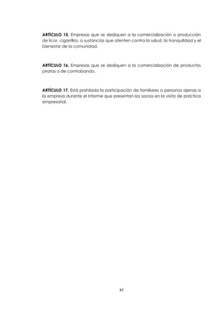 ARTÍCULO 15. Empresas que se dediquen a la comercialización o producción
de licor, cigarrillos, o sustancias que atenten contra la salud, la tranquilidad y el
bienestar de la comunidad.



ARTÍCULO 16. Empresas que se dediquen a la comercialización de productos
piratas o de contrabando.



ARTÍCULO 17. Está prohibida la participación de familiares o personas ajenas a
la empresa durante el informe que presentan los socios en la visita de práctica
empresarial.




                                         87
 