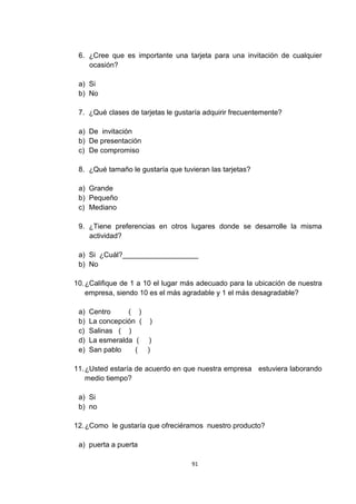 6. ¿Cree que es importante una tarjeta para una invitación de cualquier
    ocasión?

 a) Si
 b) No

 7. ¿Qué clases de tarjetas le gustaría adquirir frecuentemente?

 a) De invitación
 b) De presentación
 c) De compromiso

 8. ¿Qué tamaño le gustaría que tuvieran las tarjetas?

 a) Grande
 b) Pequeño
 c) Mediano

 9. ¿Tiene preferencias en otros lugares donde se desarrolle la misma
    actividad?

 a) Si ¿Cuál?___________________
 b) No

10. ¿Califique de 1 a 10 el lugar más adecuado para la ubicación de nuestra
    empresa, siendo 10 es el más agradable y 1 el más desagradable?

 a)   Centro     ( )
 b)   La concepción ( )
 c)   Salinas ( )
 d)   La esmeralda ( )
 e)   San pablo    ( )

11. ¿Usted estaría de acuerdo en que nuestra empresa estuviera laborando
    medio tiempo?

 a) Si
 b) no

12. ¿Como le gustaría que ofreciéramos nuestro producto?

 a) puerta a puerta

                                    91
 