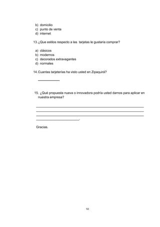 b) domicilio
 c) punto de venta
 d) internet

13. ¿Que estilos respecto a las tarjetas le gustaría comprar?

 a)   clásicos
 b)   modernos
 c)   decorados extravagantes
 d)   normales

14. Cuantas tarjeterías ha visto usted en Zipaquirá?

   ____________



15. ¿Qué propuesta nueva o innovadora podría usted darnos para aplicar en
  nuestra empresa?

  ____________________________________________________________
  ____________________________________________________________
  ____________________________________________________________
  ________________________.

  Gracias.




                                     92
 