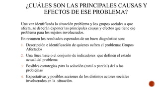 ¿CUÁLES SON LAS PRINCIPALES CAUSAS Y
EFECTOS DE ESE PROBLEMA?
Una vez identificada la situación problema y los grupos sociales a que
afecta, se deberán exponer las principales causas y efectos que tiene ese
problema para los sujetos involucrados.
En resumen los resultados esperados de un buen diagnóstico son:
1. Descripción e identificación de quienes sufren el problema: Grupos
Afectados
2. Una línea base o el conjunto de indicadores que definen el estado
actual del problema
3. Posibles estrategias para la solución (total o parcial) del o los
problemas
4. Expectativas y posibles acciones de los distintos actores sociales
involucrados en la situación.
 