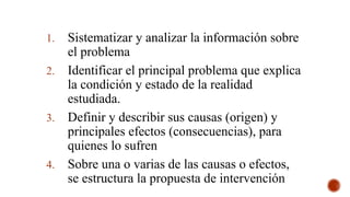 DESCRIPCIÓN DEL PROBLEMA
1. Sistematizar y analizar la información sobre
el problema
2. Identificar el principal problema que explica
la condición y estado de la realidad
estudiada.
3. Definir y describir sus causas (origen) y
principales efectos (consecuencias), para
quienes lo sufren
4. Sobre una o varias de las causas o efectos,
se estructura la propuesta de intervención
 