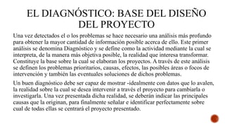EL DIAGNÓSTICO: BASE DEL DISEÑO
DEL PROYECTO
Una vez detectados el o los problemas se hace necesario una análisis más profundo
para obtener la mayor cantidad de información posible acerca de ello. Este primer
análisis se denomina Diagnóstico y se define como la actividad mediante la cual se
interpreta, de la manera más objetiva posible, la realidad que interesa transformar.
Constituye la base sobre la cual se elaboran los proyectos. A través de este análisis
se definen los problemas prioritarios, causas, efectos, las posibles áreas o focos de
intervención y también las eventuales soluciones de dichos problemas.
Un buen diagnóstico debe ser capaz de mostrar -idealmente con datos que lo avalen,
la realidad sobre la cual se desea intervenir a través el proyecto para cambiarla o
investigarla. Una vez presentada dicha realidad, se deberán indicar las principales
causas que la originan, para finalmente señalar e identificar perfectamente sobre
cual de todas ellas se centrará el proyecto presentado.
 