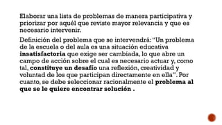 SELECCIÓN DE UN PROBLEMA:
Elaborar una lista de problemas de manera participativa y
priorizar por aquél que reviste mayor relevancia y que es
necesario intervenir.
Definición del problema que se intervendrá:“Un problema
de la escuela o del aula es una situación educativa
insatisfactoria que exige ser cambiada, lo que abre un
campo de acción sobre el cual es necesario actuar y, como
tal, constituye un desafío una reflexión, creatividad y
voluntad de los que participan directamente en ella”. Por
cuanto, se debe seleccionar racionalmente el problema al
que se le quiere encontrar solución .
 