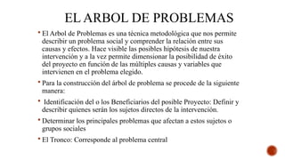 EL ARBOL DE PROBLEMAS
 El Arbol de Problemas es una técnica metodológica que nos permite
describir un problema social y comprender la relación entre sus
causas y efectos. Hace visible las posibles hipótesis de nuestra
intervención y a la vez permite dimensionar la posibilidad de éxito
del proyecto en función de las múltiples causas y variables que
intervienen en el problema elegido.
 Para la construcción del árbol de problema se procede de la siguiente
manera:
 Identificación del o los Beneficiarios del posible Proyecto: Definir y
describir quienes serán los sujetos directos de la intervención.
 Determinar los principales problemas que afectan a estos sujetos o
grupos sociales
 El Tronco: Corresponde al problema central
 
