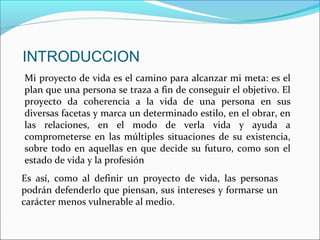INTRODUCCION
Es así, como al definir un proyecto de vida, las personas
podrán defenderlo que piensan, sus intereses y formarse un
carácter menos vulnerable al medio.
Mi proyecto de vida es el camino para alcanzar mi meta: es el
plan que una persona se traza a fin de conseguir el objetivo. El
proyecto da coherencia a la vida de una persona en sus
diversas facetas y marca un determinado estilo, en el obrar, en
las relaciones, en el modo de verla vida y ayuda a
comprometerse en las múltiples situaciones de su existencia,
sobre todo en aquellas en que decide su futuro, como son el
estado de vida y la profesión
 