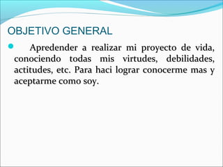 OBJETIVO GENERAL
 Apredender a realizar mi proyecto de vida,Apredender a realizar mi proyecto de vida,
conociendo todas mis virtudes, debilidades,conociendo todas mis virtudes, debilidades,
actitudes, etc. Para haci lograr conocerme mas yactitudes, etc. Para haci lograr conocerme mas y
aceptarme como soy.aceptarme como soy.
 