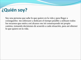 ¿Quién soy?
Soy una persona que sabe lo que quiere en la vida y para llegar a
conseguirlos me esforzare y dedicare el tiempo posible y utilizare todos
los recursos que estén a mi alcance me iré construyendo mi propio
camino, tomando decisiones de acuerdo a cada situación, para así obtener
lo que quiero en la vida.
 