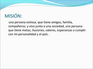 MISIÓN:
    una persona exitosa, que tiene amigos, familia, 
compañeros, y vivo junto a una sociedad, una persona 
que tiene metas, ilusiones, valores, esperanzas a cumplir 
con mi personalidad y el país .
 