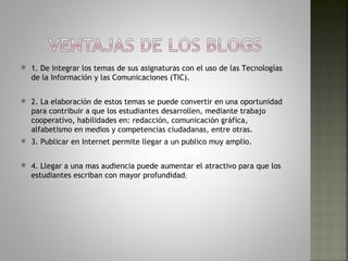    1. De integrar los temas de sus asignaturas con el uso de las Tecnologías
    de la Información y las Comunicaciones (TIC).

   2. La elaboración de estos temas se puede convertir en una oportunidad
    para contribuir a que los estudiantes desarrollen, mediante trabajo
    cooperativo, habilidades en: redacción, comunicación gráfica,
    alfabetismo en medios y competencias ciudadanas, entre otras.
   3. Publicar en Internet permite llegar a un publico muy amplio.

   4. Llegar a una mas audiencia puede aumentar el atractivo para que los
    estudiantes escriban con mayor profundidad;
 