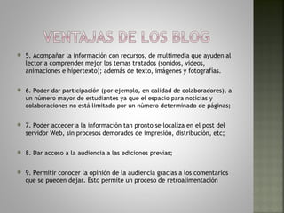    5. Acompañar la información con recursos, de multimedia que ayuden al
    lector a comprender mejor los temas tratados (sonidos, videos,
    animaciones e hipertexto); además de texto, imágenes y fotografías.

   6. Poder dar participación (por ejemplo, en calidad de colaboradores), a
    un número mayor de estudiantes ya que el espacio para noticias y
    colaboraciones no está limitado por un número determinado de páginas;

   7. Poder acceder a la información tan pronto se localiza en el post del
    servidor Web, sin procesos demorados de impresión, distribución, etc;

   8. Dar acceso a la audiencia a las ediciones previas;

   9. Permitir conocer la opinión de la audiencia gracias a los comentarios
    que se pueden dejar. Esto permite un proceso de retroalimentación
 