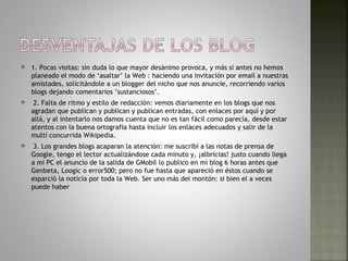    1. Pocas visitas: sin duda lo que mayor desánimo provoca, y más si antes no hemos
    planeado el modo de ‘asaltar’ la Web : haciendo una invitación por email a nuestras
    amistades, solicitándole a un blogger del nicho que nos anuncie, recorriendo varios
    blogs dejando comentarios ’sustanciosos’.
    2. Falta de ritmo y estilo de redacción: vemos diariamente en los blogs que nos
    agradan que publican y publican y publican entradas, con enlaces por aquí y por
    allá, y al intentarlo nos damos cuenta que no es tan fácil como parecía, desde estar
    atentos con la buena ortografía hasta incluir los enlaces adecuados y salir de la
    multi concurrida Wikipedia.
    3. Los grandes blogs acaparan la atención: me suscribí a las notas de prensa de
    Google, tengo el lector actualizándose cada minuto y, ¡albricias! justo cuando llega
    a mi PC el anuncio de la salida de GMobil lo publico en mi blog 6 horas antes que
    Genbeta, Loogic o error500; pero no fue hasta que apareció en éstos cuando se
    esparció la noticia por toda la Web. Ser uno más del montón: si bien el a veces
    puede haber
 