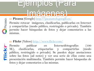   Picassa (Google) http://picasaweb.google.es/
Permite retocar imágenes, clasificarlas, publicarlas en Internet
y compartirlas (modo público, restringido o privado). También
permite hacer búsquedas de fotos y dejar comentarios a las
mismas.

  Flickr (Yahoo) http://www.flickr.com/
Permite       publicar     en      Internetfotografías  (100
M.), clasificarlas, etiquetarlas y compartirlas (modo
público, restringido o privado). Se pueden dejar anotaciones
sobre las fotos (ad notes) y ver una serie de ellas como una
presentación multimedia. También permite hacer búsquedas de
fotos y dejar comentarios a las mismas.
 