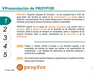 Presentación de PROYFOR PROYFOR  - Proyectos Integrales de Formación – es una compañía filial al 100% del grupo Epise. Sus servicios se centran en el  asesoramiento y la gestión  para la obtención y aprovechamiento de los fondos públicos para la formación subvencionada y bonificada, ya se trate de acciones formativas a medida o prediseñadas. PROYFOR dispone de un equipo de  expertos consultores  que orientan tanto a  empresas  como a  agentes sociales  en el desarrollo de las diferentes iniciativas formativas: desde el proceso de detección de necesidades, diseño e impartición de las acciones formativas hasta la gestión administrativa de la  subvención  o de la  bonificación .   Facilitar a nuestros clientes el acceso a una formación ajustada a las necesidades del mercado de trabajo que atienda a los requerimientos de competitividad  y que satisfaga las aspiraciones de desarrollo profesional y personal de sus empleados. Ser la mejor opción para las empresas y organizaciones en la gestión de fondos públicos para la formación.   MISIÓN VISIÓN 