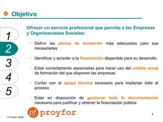 Objetivo Ofrecer un servicio profesional que permita a las Empresas y Organizaciones Sociales: Definir los   planes de formación   más adecuados para sus necesidades   Identificar y acceder a la   financiación   disponible para su desarrollo Estar correctamente asesoradas para hacer uso del   crédito anual   de formación del que disponen las empresas Contar con   el   apoyo técnico   necesario para implantar todo el proceso Estar en disposición de   gestionar toda la documentación   necesaria para justificar y obtener la financiación pública 