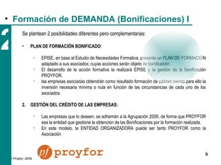 2 Se plantean 2 posibilidades diferentes pero complementarias: PLAN DE FORMACIÓN BONIFICADO :  EPISE, en base al Estudio de Necesidades Formativa, presenta un PLAN DE FORMACIÓN adaptado a sus asociados; cuyas acciones serán objeto de bonificación.  El desarrollo de la acción formativa la realizará EPISE y la gestión de la bonificación PROYFOR. las empresas asociadas obtendrán como resultado formación de calidad siendo para ello la inversión necesaria mínima o nula en función de las circunstancias de cada uno de los asociados. GESTIÓN DEL CRÉDITO DE LAS EMPRESAS: Las empresas que lo deseen, se adherirán a la Agrupación 2009, de forma que PROYFOR sea la entidad que gestione la obtención de las Bonificaciones por la formación realizada. En este modelo, la ENTIDAD ORGANIZADORA puede ser tanto PROYFOR como la Asociación Formación de DEMANDA (Bonificaciones) I 