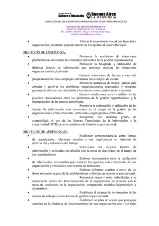 DIRECCIÓN DE EDUCACIÓN SECUNDARIA-REGIÓN 12-DISTRITO SAN NICOLÁS

                                   ESCUELA DE EDUCACIÓN MEDIA N° 8
                                   QUINTÍN CÓRDOVA N° 117 LA EMILIA
                             TEL: (03461) 480199 / 480221- FAX: (03461) 480221
                                       media8_laemilia@yahoo.com.ar


   •                                        Valorar la importancia social que tiene toda
       organización, prestando especial interés en los aportes al desarrollo local

OBJETIVOS DE ENSEÑANZA:
  •                                       Promover la resolución de situaciones
     problemáticas utilizando los conceptos relevantes de la gestión organizacional
  •                                       Promover la búsqueda y utilización de
     distintas fuentes de información que permitan analizar las situaciones
     organizacionales planteadas
  •                                       Generar situaciones de lectura y escritura
     progresivamente más complejas vinculadas con el objeto de estudio
  •                                       Promover instancias de trabajo grupal para
     abordar y resolver los problemas organizacionales planteados y presentar
     propuestas alternativas vinculadas a la relación entre cambio social y gestión
  •                                       Generar condiciones para el análisis de las
     posibles vinculaciones entre los problemas de la gestión organizacional y la
     incorporación de las nuevas tecnologías.
  •                                       Promover la elaboración y utilización de las
     fuentes de información más recurrentes en el campo de la gestión de las
     organizaciones, como encuestas, entrevistas, organigramas, entre otras.
  •                                       Incorporar, con distintos grados de
     complejidad, el uso de las Nuevas Tecnologías de la Información y la
     conectividad (NTICx) en la enseñanza de Gestión organizacional.

OBJETIVOS DE APRENDIZAJE:
  •                                       Establecer correspondencias entre formas
     de organización, relaciones sociales y sus implicancias en términos de
     motivación y autonomía del trabajo
  •                                       Seleccionar las mejores fuentes de
     información y utilizarlas en relación con la toma de decisiones en el marco de
     las organizaciones
  •                                       Elaborar instrumentos para la recolección
     de información, accionarlos para conocer los aspectos más elementales de una
     organización y vincularlos con la toma de decisiones
  •                                       Elaborar informes escritos a partir de los
     datos relevados acerca de las problemáticas a abordar en materia organizacional.
  •                                       Reconocer tareas y roles individuales y su
     implicancia dentro del funcionamiento de la organización en relación con la
     toma de decisiones en la organización, comparando modelos hegemónicos y
     alternativos.
  •                                       Establecer el alcance de los impactos de las
     nuevas tecnologías en las formas de gestión organizacional
  •                                       Establecer un plan de acción que proponga
     cambios en la dinámica de funcionamiento de una organización con o sin fines
 