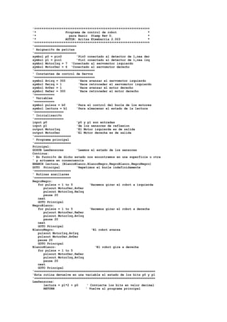 '***************************************************************
'*
Programa de control de robot
*
'*
para Basic Stamp Rev D.
*
'*
AUTOR: Aritza Etxebarria 2.003
*
'***************************************************************
'=======================
' Asignaci¢n de patitas
'=======================
symbol p0 = pin0
'Pin0 conectado al detector de l¡nea der
symbol p1 = pin1
'Pin1 conectado al detector de l¡nea izq
symbol MotorIzq = 7 'Conectado al servomotor izquierdo
symbol MotorDer = 6 'Conectado al servomotor derecho
'=================================
' Constantes de control de Servos
'=================================
symbol Avizq = 300
'Hace avanzar el servomotor izquierdo
symbol Reizq = 1
'Hace retroceder el servomotor izquierdo
symbol AvDer = 1
'Hace avanzar el motor derecho
symbol ReDer = 300
'Hace retroceder el motor derecho
'===========
' Variables
'===========
symbol pulsos = b0
'Para el control del bucle de los motores
symbol lectura = b1
'Para almacenar el estado de la lectura
'================
' Inicializaci¢n
'================
input p0
'p0 y p1 son entradas
input p1
'de los sensores de reflexion
output MotorIzq
'El Motor izquierda es de salida
output MotorDer
'El Motor derecha es de salida
'====================
' Programa principal
'====================
Principal:
GOSUB LeeSensores
'Leemos el estado de los sensores
Continua:
' En fucnci¢n de dicho estado nos encontramos en una superficie u otra
' y actuamos en consecuencia
BRANCH lectura, (BlancoBlanco,BlancoNegro,NegroBlanco,NegroNegro)
GOTO Principal
'Repetimos el bucle indefinidamente
'====================
' Rutinas auxiliares
'====================
NegroNegro:
for pulsos = 1 to 5
‘Hacemos girar el robot a izquierda
pulsout MotorDer,AvDer
pulsout MotorIzq,ReIzq
pause 20
next
GOTO Principal
NegroBlanco:
for pulsos = 1 to 5
‘Hacemos girar el robot a derecha
pulsout MotorDer,ReDer
pulsout MotorIzq,AvIzq
pause 20
next
GOTO Principal
BlancoNegro:
‘El robot avanza
pulsout MotorIzq,AvIzq
pulsout MotorDer,AvDer
pause 20
GOTO Principal
BlancoBlanco:
‘El robot gira a derecha
for pulsos = 1 to 5
pulsout MotorDer,ReDer
pulsout MotorIzq,AvIzq
pause 20
next
GOTO Principal
'==================================================================
'Esta rutina devuelve en una variable el estado de los bits p0 y p1
'==================================================================
LeeSensores:
lectura = p1*2 + p0
‘ Convierte los bits en valor decimal
RETURN
' Vuelve al programa principal

 