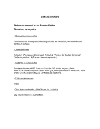ESTADOS UNIDOS



El derecho mercantil en los Estados Unidos

El contrato de negocios


-Observaciones generales

Debe definir de forma precisa las obligaciones del vendedor y los métodos del
control de calidad.

-Leyes aplicables

Artículo 1 (Provisiones Generales), Artículo 2 (Ventas) del Código Comercial
Uniforme yArtículo 9 (Transacciones aseguradas).

-Incoterms recomendados

Escoja un incoterm FOB (franco a bordo) o CIF (coste, seguro y flete).
Evite EXW (en fábrica) si no desea tener que preocuparse por el transporte. Visite
el sitio web Foreign trade para ver todos los incoterms.

-El idioma del contrato

Inglés

-Otras leyes nacionales utilizables en los contratos

Ley estadounidense: nivel estatal.
 