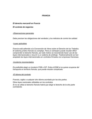 FRANCIA



El derecho mercantil en Francia

El contrato de negocios


-Observaciones generales

Debe precisar las obligaciones del vendedor y los métodos de control de calidad.

-Leyes aplicables

Francia está adherida a la Convención de Viena sobre el Derecho de los Tratados.
El sistema jurídico francés es complejo. Para un extranjero puede resultar difícil
comprender el derecho francés, por este motivo se recomienda hacer uso de las
leyes internacionales o recurrir a un sistema de arbitraje. Tradicionalmente se han
aceptado las leyes internacionales en contratos firmados con empresas francesas.

-Incoterms recomendados

Es preferible elegir un incoterm FOB o CIF. Evite el EXW si no quiere ocuparse del
transporte en territorio francés, que puede resultar complicado.

-El idioma del contrato

Francés, inglés o cualquier otro idioma acordado por las dos partes.
Otras leyes nacionales utilizables en los contratos
Si no se utiliza el derecho francés habrá que elegir el derecho de la otra parte
contratante.
 