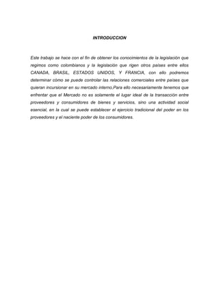 INTRODUCCION



Este trabajo se hace con el fin de obtener los conocimientos de la legislación que
regimos como colombianos y la legislación que rigen otros países entre ellos
CANADA, BRASIL, ESTADOS UNIDOS, Y FRANCIA, con ello podremos
determinar cómo se puede controlar las relaciones comerciales entre países que
quieran incursionar en su mercado interno,Para ello necesariamente tenemos que
enfrentar que el Mercado no es solamente el lugar ideal de la transacción entre
proveedores y consumidores de bienes y servicios, sino una actividad social
esencial, en la cual se puede establecer el ejercicio tradicional del poder en los
proveedores y el naciente poder de los consumidores.
 