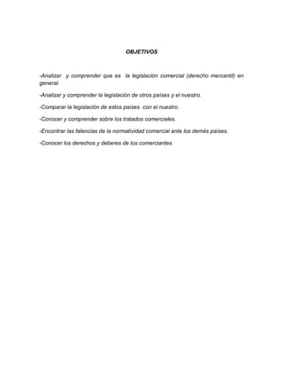 OBJETIVOS



-Analizar y comprender que es la legislación comercial (derecho mercantil) en
general.

-Analizar y comprender la legislación de otros países y el nuestro.

-Comparar la legislación de estos países con el nuestro.

-Conocer y comprender sobre los tratados comerciales.

-Encontrar las falencias de la normatividad comercial ante los demás países.

-Conocer los derechos y deberes de los comerciantes
 