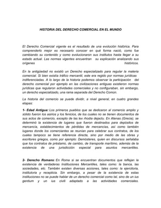 HISTORIA DEL DERECHO COMERCIAL EN EL MUNDO




El Derecho Comercial vigente es el resultado de una evolución histórica. Para
comprenderlo mejor es necesario conocer en qué forma nació, como fue
cambiando su contenido y como evolucionaron sus institutos hasta llegar a su
estado actual. Las normas vigentes encuentran su explicación analizando sus
orígenes                                                           históricos.

En la antigüedad no existió un Derecho especializado para regular la materia
comercial. Si bien existía tráfico mercantil, este era regido por normas jurídicas
indiferenciadas. A lo largo de la historia podemos observar la participación del
derecho comercial por ejemplo en las civilizaciones antiguas existieron normas
jurídicas que regularon actividades comerciales y no configuraban, sin embargo,
un derecho especializado, una rama separada del Derecho Común.

La historia del comercio se puede dividir, a nivel general, en cuatro grandes
etapas:

1- Edad Antigua: Los primeros pueblos que se dedicaron al comercio amplio y
sólido fueron los asirios y los fenicios, de los cuales no se tienen documentos de
sus actos de comercio, excepto de las lex rhodia dejactu. En Atenas (Grecia), se
determinó la existencia de lugares que fueron destinados para depósitos de
mercancía, establecimientos de pérdidas de mercancías, así como también
lugares donde los comerciantes se reunían para celebrar sus contratos, de los
cuales tampoco se tiene referencia directa, sino por medio de las obras y
escritores griegos, como por ejemplo: Demósteres, quien en discursos señalaba
que los contratos de préstamo, de cambio, de transporte marítimo, además de la
existencia de una jurisdicción especial para asuntos mercantiles.


2- Derecho Romano: En Roma si se encuentran documentos que reflejan la
existencia de verdaderas Instituciones Mercantiles, tales como: la banca, las
sociedades, etc. También existen diversas acciones, tales como: la ejercitoria,
institutoria y recepticia. Sin embargo, a pesar de la existencia de estas
instituciones no se puede hablar de un derecho comercial como tal, sino de un ius
gentium y un ius civili adaptado a las actividades comerciales.
 