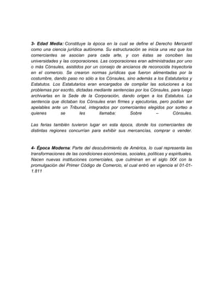 3- Edad Media: Constituye la época en la cual se define el Derecho Mercantil
como una ciencia jurídica autónoma. Su estructuración se inicia una vez que los
comerciantes se asocian para cada arte, y con éstas se conciben las
universidades y las corporaciones. Las corporaciones eran administradas por uno
o más Cónsules, asistidos por un consejo de ancianos de reconocida trayectoria
en el comercio. Se crearon normas jurídicas que fueron alimentadas por la
costumbre, dando paso no sólo a los Cónsules, sino además a los Estatutarios y
Estatutos. Los Estatutarios eran encargados de compilar las soluciones a los
problemas por escrito, dictadas mediante sentencias por los Cónsules, para luego
archivarlas en la Sede de la Corporación, dando origen a los Estatutos. La
sentencia que dictaban los Cónsules eran firmes y ejecutorias, pero podían ser
apelables ante un Tribunal, integrados por comerciantes elegidos por sorteo a
quienes        se        les      llamaba:       Sobre        –        Cónsules.

Las ferias también tuvieron lugar en esta época, donde los comerciantes de
distintas regiones concurrían para exhibir sus mercancías, comprar o vender.


4- Época Moderna: Parte del descubrimiento de América, lo cual representa las
transformaciones de las condiciones económicas, sociales, políticas y espirituales.
Nacen nuevas instituciones comerciales, que culminan en el siglo IXX con la
promulgación del Primer Código de Comercio, el cual entró en vigencia el 01-01-
1.811
 