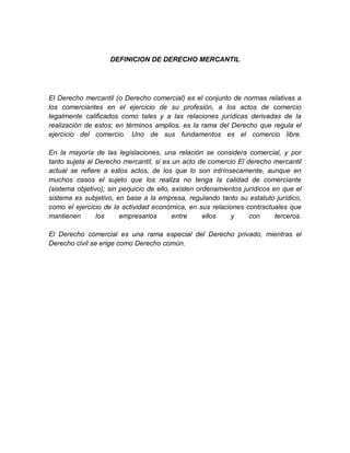 DEFINICION DE DERECHO MERCANTIL




El Derecho mercantil (o Derecho comercial) es el conjunto de normas relativas a
los comerciantes en el ejercicio de su profesión, a los actos de comercio
legalmente calificados como tales y a las relaciones jurídicas derivadas de la
realización de estos; en términos amplios, es la rama del Derecho que regula el
ejercicio del comercio. Uno de sus fundamentos es el comercio libre.

En la mayoría de las legislaciones, una relación se considera comercial, y por
tanto sujeta al Derecho mercantil, si es un acto de comercio El derecho mercantil
actual se refiere a estos actos, de los que lo son intrínsecamente, aunque en
muchos casos el sujeto que los realiza no tenga la calidad de comerciante
(sistema objetivo); sin perjuicio de ello, existen ordenamientos jurídicos en que el
sistema es subjetivo, en base a la empresa, regulando tanto su estatuto jurídico,
como el ejercicio de la actividad económica, en sus relaciones contractuales que
mantienen       los     empresarios        entre     ellos   y     con      terceros.

El Derecho comercial es una rama especial del Derecho privado, mientras el
Derecho civil se erige como Derecho común.
 
