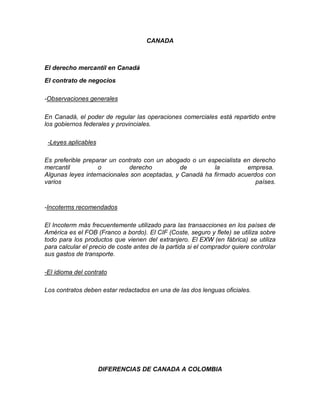 CANADA



El derecho mercantil en Canadá

El contrato de negocios

-Observaciones generales

En Canadá, el poder de regular las operaciones comerciales está repartido entre
los gobiernos federales y provinciales.

 -Leyes aplicables

Es preferible preparar un contrato con un abogado o un especialista en derecho
mercantil          o         derecho           de        la          empresa.
Algunas leyes internacionales son aceptadas, y Canadá ha firmado acuerdos con
varios                                                                  países.



-Incoterms recomendados

El Incoterm más frecuentemente utilizado para las transacciones en los países de
América es el FOB (Franco a bordo). El CIF (Coste, seguro y flete) se utiliza sobre
todo para los productos que vienen del extranjero. El EXW (en fábrica) se utiliza
para calcular el precio de coste antes de la partida si el comprador quiere controlar
sus gastos de transporte.

-El idioma del contrato

Los contratos deben estar redactados en una de las dos lenguas oficiales.




                     DIFERENCIAS DE CANADA A COLOMBIA
 