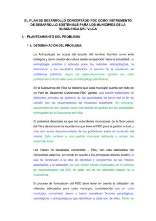 EL PLAN DE DESARROLLO CONCERTADO-PDC COMO INSTRUMENTO DE DESARROLLO SOSTENIBLE PARA LOS MUNICIPIOS DE LA SUBCUENCA DEL VILCA<br />PLANTEAMIENTO DEL PROBLEMA<br />DETERMINACIÓN DEL PROBLEMA <br />La Antropología se ocupa del estudio del hombre, hombre como ente biológico y como creador de cultura desde su aparición hasta la actualidad. La antropología práctica y aplicada pone los métodos antropológicos, la información y los resultados obtenidos al servicio de la resolución de problemas prácticos, según las especializaciones optadas por cada profesional como en este caso, el antropólogo planificador.<br />En la Subcuenca del Vilca se observa que cada municipio cuenta con más de un Plan de Desarrollo Concertado-PDC vigente, que fueron elaborados en diferentes periodos de gobierno de las autoridades de turno con el fin de cumplir con los requerimientos de instancias superiores. Sin embargo,  actualmente no son usados como instrumento de gestión por las autoridades municipales de la Subcuenca del Vilca.<br />El problema detectado es que las autoridades municipales de la Subcuenca del Vilca desconocen la importancia que tiene el PDC para la gestión actual, y más aún existe desconocimiento de los pobladores sobre el contenido del mismo. Esto conlleva a una gestión municipal deficiente y retraso del desarrollo local.<br />Los Planes de Desarrollo Concertado – PDC, han sido elaborados por consultores externos, sin tomar en cuenta a los principales actores locales, lo que ha conllevado a la falta de identidad y compromiso de las mismas autoridades y la población, los que vienen siendo expresados en el proceso de implementación del PDC en cada uno de los gobiernos locales de la Subcuenca.<br />El proceso de formulación del PDC debe tener en cuenta la utilización de métodos adecuados para cada municipio, considerando que en cada municipio, comunidad, anexo o barrio prevalecen factores psicológicos, sociológicos y antropológicos que identifican a cada uno de ellos, Tener en cuenta estos aspectos nos conllevará a garantizar la ejecutabilidad de los planes de desarrollo concertado.<br />FORMULACIÓN DEL PROBLEMA<br />PROBLEMA GENERAL<br />Frente a esta problemática hubieron diferentes acciones por parte de las autoridades como por ejemplo se implementó tachos ecológicos, se realizó conferencias, charlas, así mismo se incorporó asignaturas relacionados al medio ambiente en las diferentes carreras profesionales; existe buena intensión pero sin embargo es necesario tener en cuenta los fundamentos de la educación ambiental. Teniendo en cuenta este contexto me planteo el siguiente problema de investigación:<br />¿Cómo influye el programa “Ecosalva” en las actitudes ambientales de los estudiantes de la Universidad Nacional de Huancavelica?<br />PROBLEMAS ESPECÍFICOS<br />¿Cuáles son las actitudes ambientales de los estudiantes de la Universidad Nacional de Huancavelica?.<br />¿Qué actividades son adecuadas en el programa “ecosalva” para mejorar las actitudes ambientales de los estudiantes de la Universidad Nacional de Huancavelica?<br /> OBJETIVOS<br />GENERAL<br />Determinar el grado de influencia del programa “Ecosalva” en las actitudes ambientales de los estudiantes de la Universidad Nacional de Huancavelica <br />ESPECÍFICOS<br />Diagnosticar las actitudes ambientales  de los de los estudiantes de la Universidad Nacional de Huancavelica<br />Identificar las actividades que son adecuadas en el programa “ecosalva” para mejorar las actitudes ambientales de los estudiantes de la Universidad Nacional de Huancavelica.<br />