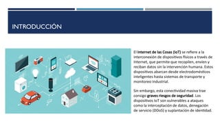 INTRODUCCIÓN
Sin embargo, esta conectividad masiva trae
consigo graves riesgos de seguridad. Los
dispositivos IoT son vulnerables a ataques
como la interceptación de datos, denegación
de servicio (DDoS) y suplantación de identidad.
El Internet de las Cosas (IoT) se refiere a la
interconexión de dispositivos físicos a través de
Internet, que permite que recopilen, envíen y
reciban datos sin la intervención humana. Estos
dispositivos abarcan desde electrodomésticos
inteligentes hasta sistemas de transporte y
monitoreo industrial.
 