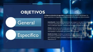 OBJETIVOS
General
Especifico
Configurar protocolos de seguridad en dispositivos IoT, con el fin de proteger los
datos y garantizar la integridad y confidencialidad de los sistemas interconectados.
Autenticación: Implementar mecanismos que aseguren que solo dispositivos
y usuarios autorizados puedan acceder a la red IoT, utilizando métodos
como certificados digitales, autenticación multifactor y tokens de seguridad.
Cifrado: Aplicar técnicas de cifrado para proteger la información tanto en
tránsito como en reposo, garantizando que los datos no puedan ser
interceptados o manipulados por actores no autorizados.
Gestión de claves: Establecer una gestión eficaz de las claves criptográficas,
incluyendo su generación, almacenamiento seguro, distribución y rotación,
para minimizar riesgos y fortalecer la protección de los datos en los
dispositivos IoT
 