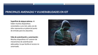 PRINCIPALES AMENAZAS Y VULNERABILIDADES EN IOT
Superficie de ataque extensa: Al
haber muchos dispositivos
conectados a una red, cada uno de
ellos representa un potencial punto
de entrada para los atacantes.
Falta de autenticación y autorización:
Muchos dispositivos IoT carecen de
mecanismos de autenticación
adecuados, lo que facilita el acceso no
autorizado.
 