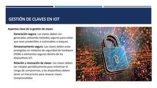 GESTIÓN DE CLAVES EN IOT
Aspectos clave de la gestión de claves:
Generación segura: Las claves deben ser
generadas utilizando métodos seguros para evitar
que sean predecibles o vulnerables a ataques.
Almacenamiento seguro: Las claves deben estar
protegidas en módulos de seguridad de hardware
(HSM) o elementos seguros dentro de los
dispositivos IoT.
Rotación y revocación de claves: Las claves deben
ser rotadas periódicamente para minimizar el
riesgo de compromiso, y los dispositivos deben
tener un mecanismo para revocar claves
comprometidas
 