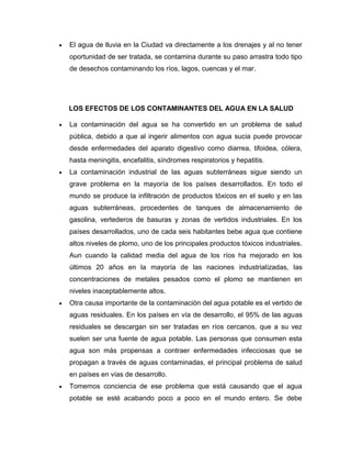 El agua de lluvia en la Ciudad va directamente a los drenajes y al no tener
oportunidad de ser tratada, se contamina durante su paso arrastra todo tipo
de desechos contaminando los ríos, lagos, cuencas y el mar.

LOS EFECTOS DE LOS CONTAMINANTES DEL AGUA EN LA SALUD
La contaminación del agua se ha convertido en un problema de salud
pública, debido a que al ingerir alimentos con agua sucia puede provocar
desde enfermedades del aparato digestivo como diarrea, tifoidea, cólera,
hasta meningitis, encefalitis, síndromes respiratorios y hepatitis.
La contaminación industrial de las aguas subterráneas sigue siendo un
grave problema en la mayoría de los países desarrollados. En todo el
mundo se produce la infiltración de productos tóxicos en el suelo y en las
aguas subterráneas, procedentes de tanques de almacenamiento de
gasolina, vertederos de basuras y zonas de vertidos industriales. En los
países desarrollados, uno de cada seis habitantes bebe agua que contiene
altos niveles de plomo, uno de los principales productos tóxicos industriales.
Aun cuando la calidad media del agua de los ríos ha mejorado en los
últimos 20 años en la mayoría de las naciones industrializadas, las
concentraciones de metales pesados como el plomo se mantienen en
niveles inaceptablemente altos.
Otra causa importante de la contaminación del agua potable es el vertido de
aguas residuales. En los países en vía de desarrollo, el 95% de las aguas
residuales se descargan sin ser tratadas en ríos cercanos, que a su vez
suelen ser una fuente de agua potable. Las personas que consumen esta
agua son más propensas a contraer enfermedades infecciosas que se
propagan a través de aguas contaminadas, el principal problema de salud
en países en vías de desarrollo.
Tomemos conciencia de ese problema que está causando que el agua
potable se esté acabando poco a poco en el mundo entero. Se debe

 