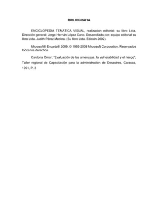 BIBLIOGRAFIA

ENCICLOPEDIA TEMATICA VISUAL, realización editorial: su libro Ltda.
Dirección general: Jorge Hernán López Cano. Desarrollado por: equipo editorial su
libro Ltda. Judith Pérez Medina. (Su libro Ltda. Edición 2002).
Microsoft® Encarta® 2009. © 1993-2008 Microsoft Corporation. Reservados
todos los derechos.
Cardona Omar; “Evaluación de las amenazas, la vulnerabilidad y el riesgo”,
Taller regional de Capacitación para la administración de Desastres, Caracas,
1991, P. 3

 